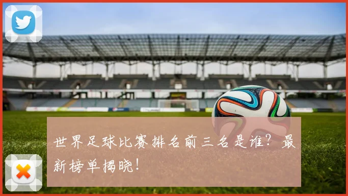世界足球比赛排名前三名是谁?最新榜单揭晓!