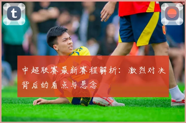 中超联赛最新赛程解析:激烈对决背后的看点与悬念