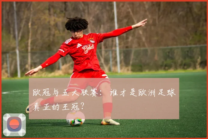 欧冠与五大联赛：谁才是欧洲足球真正的王冠？