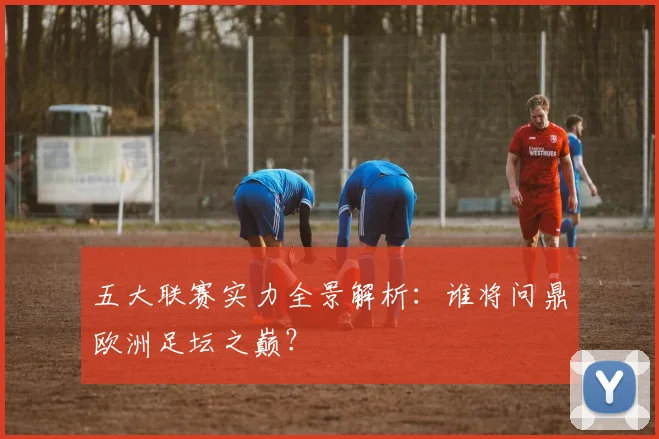五大联赛实力全景解析:谁将问鼎欧洲足坛之巅?