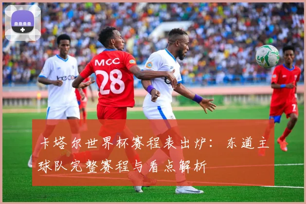 卡塔尔世界杯赛程表出炉：东道主球队完整赛程与看点解析