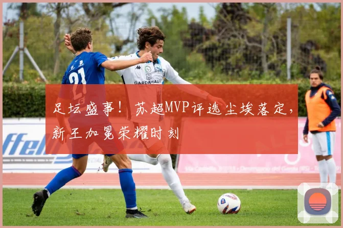 足坛盛事！苏超MVP评选尘埃落定，新王加冕荣耀时刻