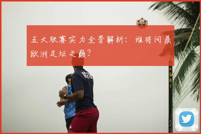 五大联赛实力全景解析:谁将问鼎欧洲足坛之巅?