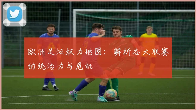 欧洲足坛权力地图：解析各大联赛的统治力与危机