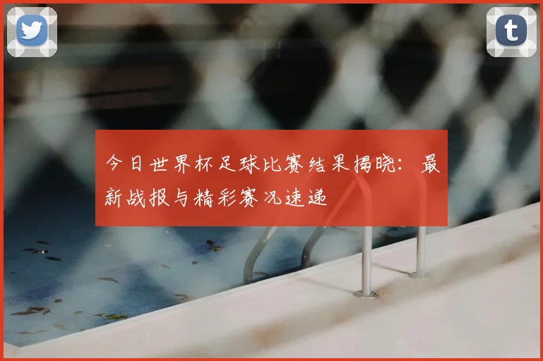 今日世界杯足球比赛结果揭晓:最新战报与精彩赛况速递