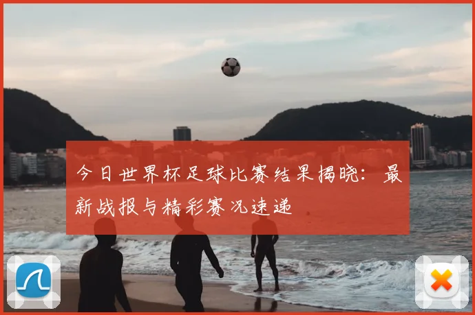 今日世界杯足球比赛结果揭晓:最新战报与精彩赛况速递