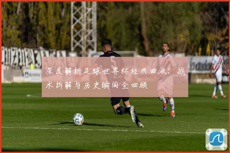 深度解析足球世界杯经典回放：战术拆解与历史瞬间全回顾